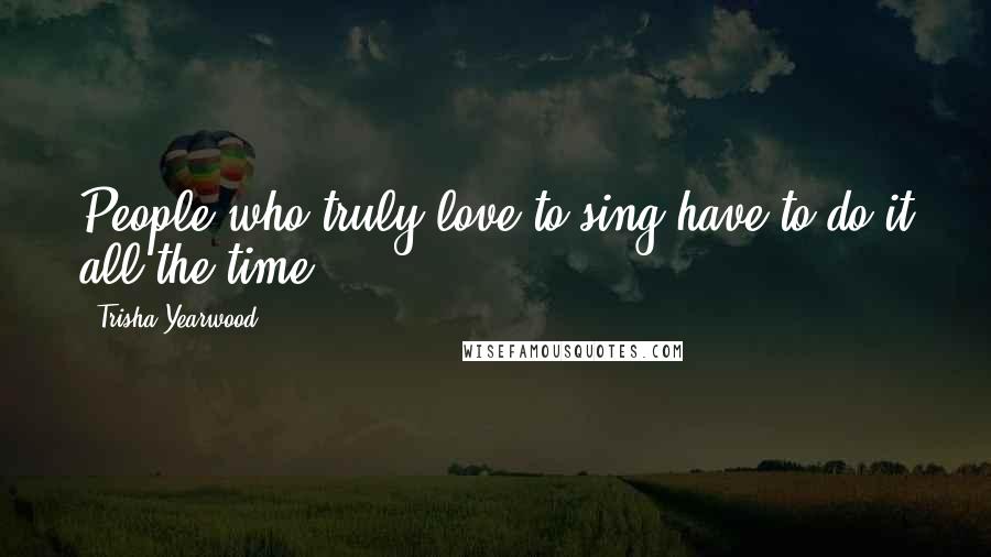 Trisha Yearwood Quotes: People who truly love to sing have to do it all the time.