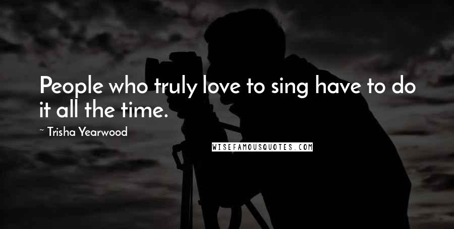 Trisha Yearwood Quotes: People who truly love to sing have to do it all the time.