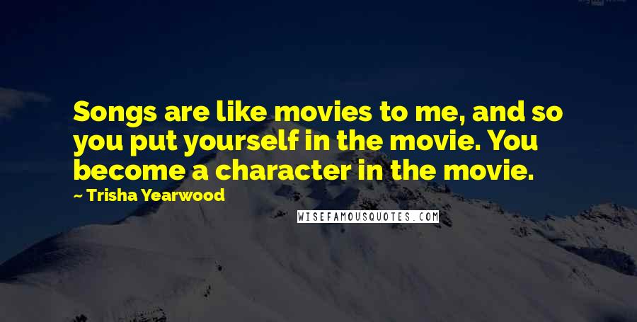 Trisha Yearwood Quotes: Songs are like movies to me, and so you put yourself in the movie. You become a character in the movie.