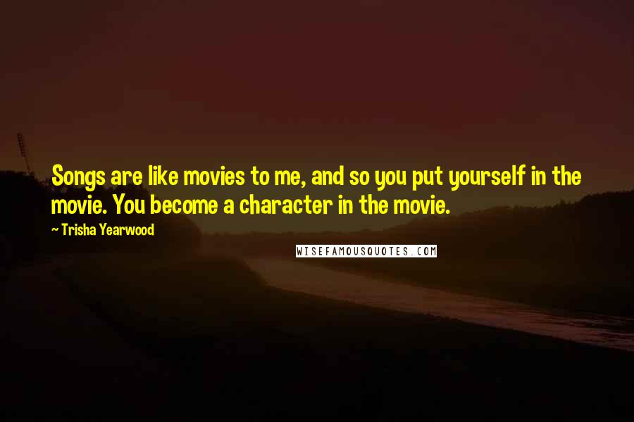 Trisha Yearwood Quotes: Songs are like movies to me, and so you put yourself in the movie. You become a character in the movie.