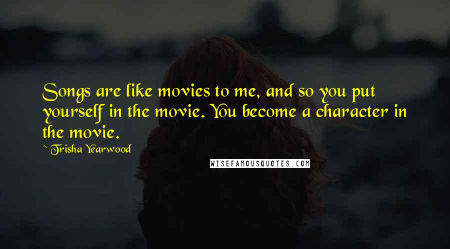 Trisha Yearwood Quotes: Songs are like movies to me, and so you put yourself in the movie. You become a character in the movie.