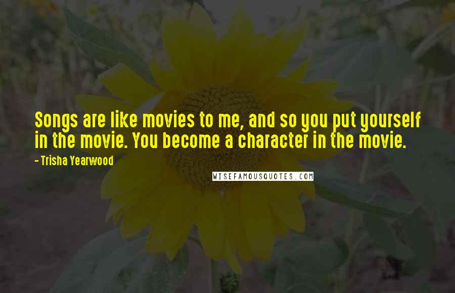 Trisha Yearwood Quotes: Songs are like movies to me, and so you put yourself in the movie. You become a character in the movie.