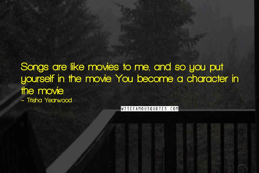 Trisha Yearwood Quotes: Songs are like movies to me, and so you put yourself in the movie. You become a character in the movie.