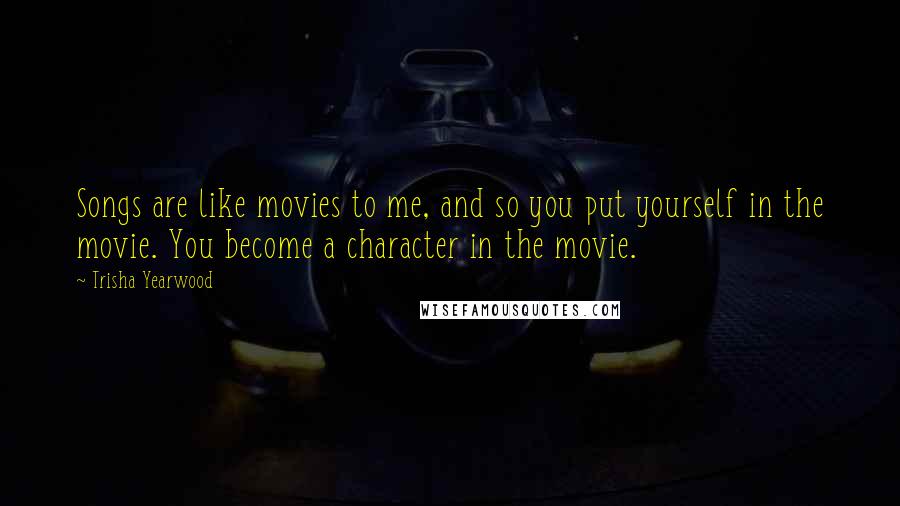 Trisha Yearwood Quotes: Songs are like movies to me, and so you put yourself in the movie. You become a character in the movie.