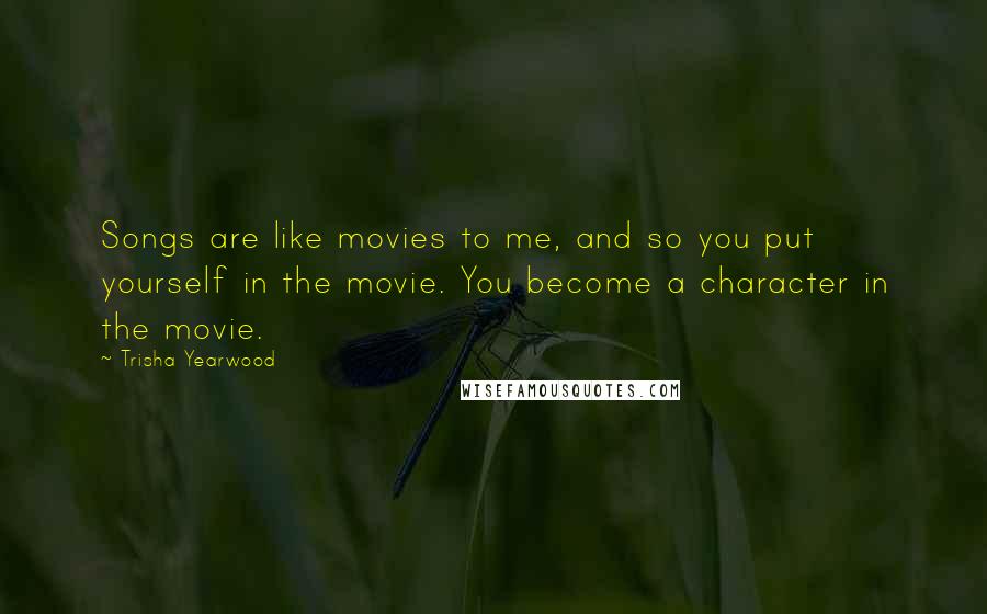 Trisha Yearwood Quotes: Songs are like movies to me, and so you put yourself in the movie. You become a character in the movie.