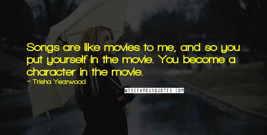 Trisha Yearwood Quotes: Songs are like movies to me, and so you put yourself in the movie. You become a character in the movie.