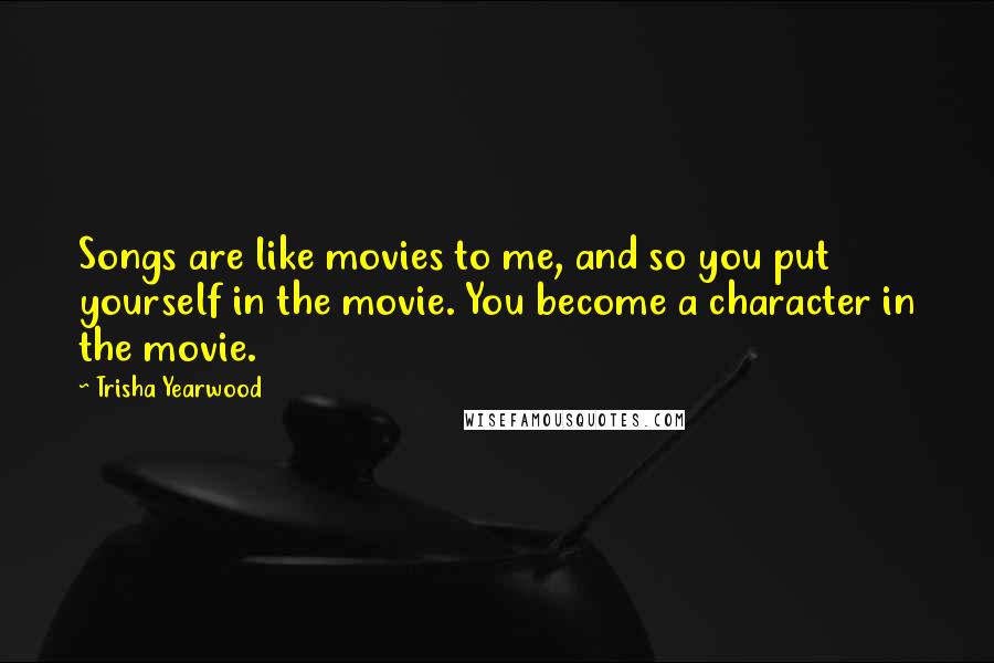 Trisha Yearwood Quotes: Songs are like movies to me, and so you put yourself in the movie. You become a character in the movie.