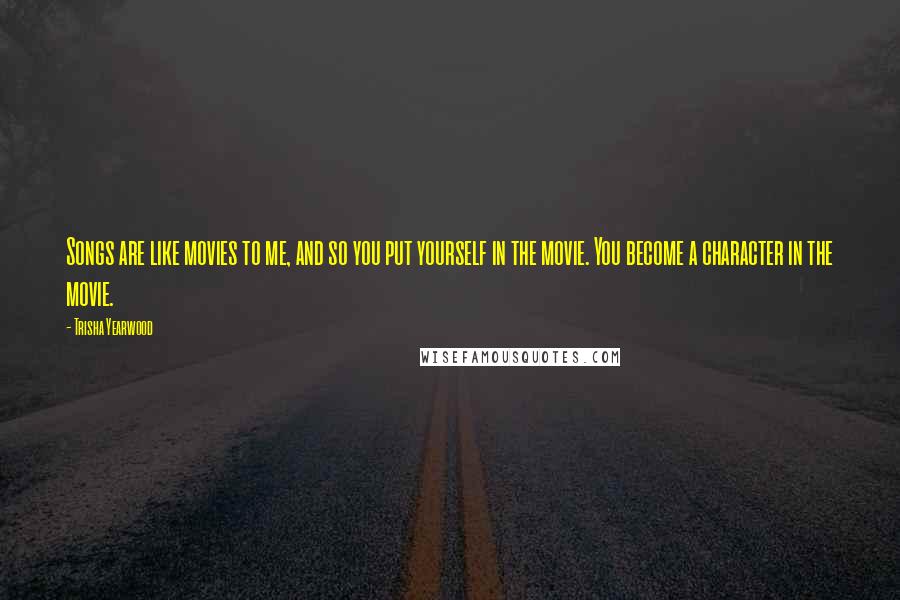 Trisha Yearwood Quotes: Songs are like movies to me, and so you put yourself in the movie. You become a character in the movie.