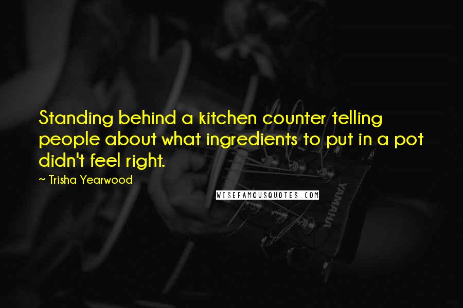 Trisha Yearwood Quotes: Standing behind a kitchen counter telling people about what ingredients to put in a pot didn't feel right.