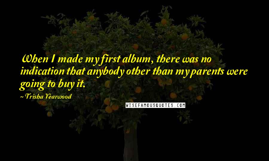 Trisha Yearwood Quotes: When I made my first album, there was no indication that anybody other than my parents were going to buy it.