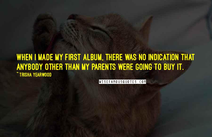 Trisha Yearwood Quotes: When I made my first album, there was no indication that anybody other than my parents were going to buy it.