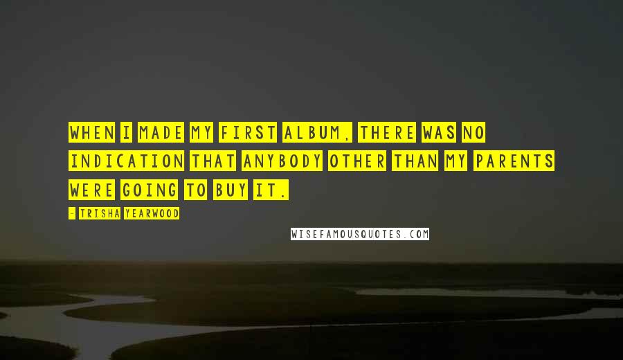 Trisha Yearwood Quotes: When I made my first album, there was no indication that anybody other than my parents were going to buy it.