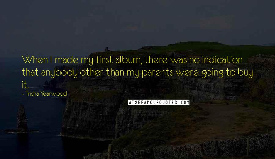 Trisha Yearwood Quotes: When I made my first album, there was no indication that anybody other than my parents were going to buy it.