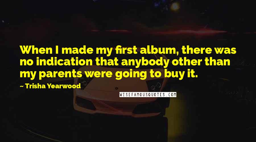 Trisha Yearwood Quotes: When I made my first album, there was no indication that anybody other than my parents were going to buy it.
