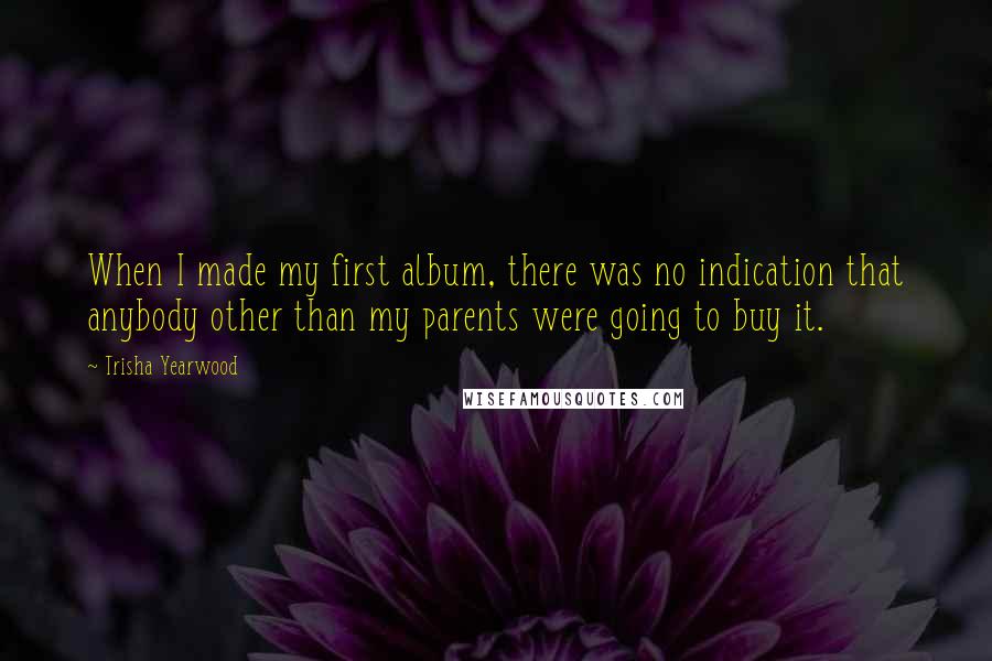 Trisha Yearwood Quotes: When I made my first album, there was no indication that anybody other than my parents were going to buy it.