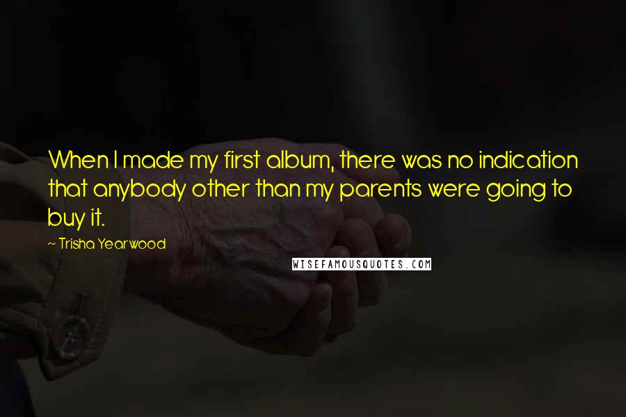 Trisha Yearwood Quotes: When I made my first album, there was no indication that anybody other than my parents were going to buy it.