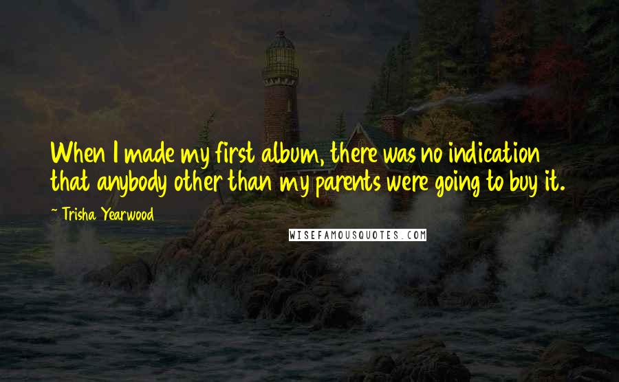 Trisha Yearwood Quotes: When I made my first album, there was no indication that anybody other than my parents were going to buy it.