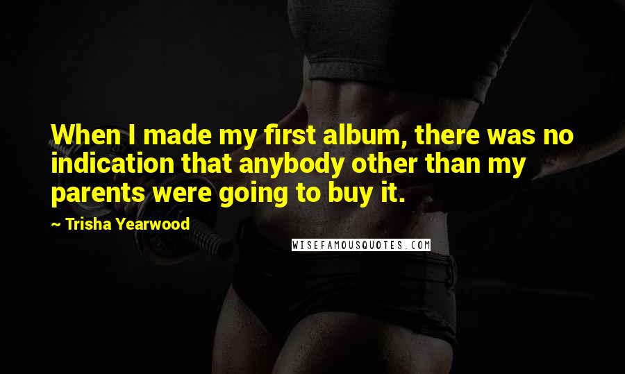 Trisha Yearwood Quotes: When I made my first album, there was no indication that anybody other than my parents were going to buy it.