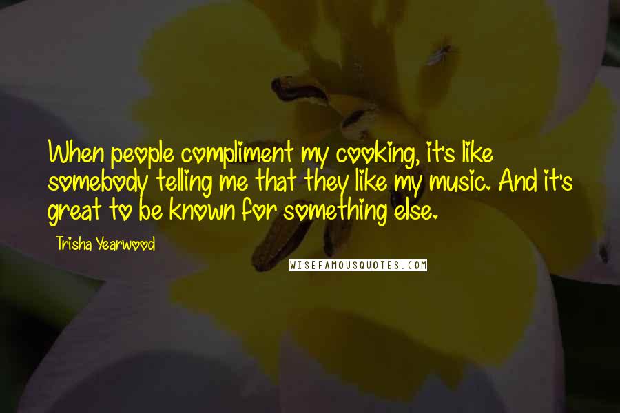 Trisha Yearwood Quotes: When people compliment my cooking, it's like somebody telling me that they like my music. And it's great to be known for something else.
