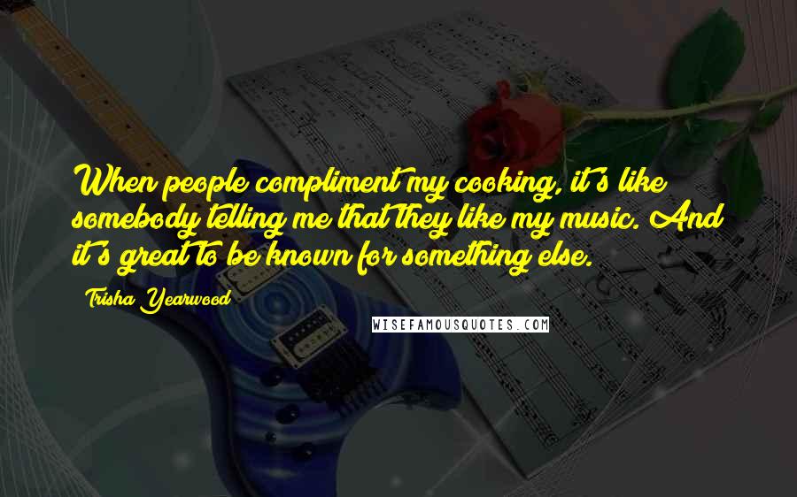 Trisha Yearwood Quotes: When people compliment my cooking, it's like somebody telling me that they like my music. And it's great to be known for something else.