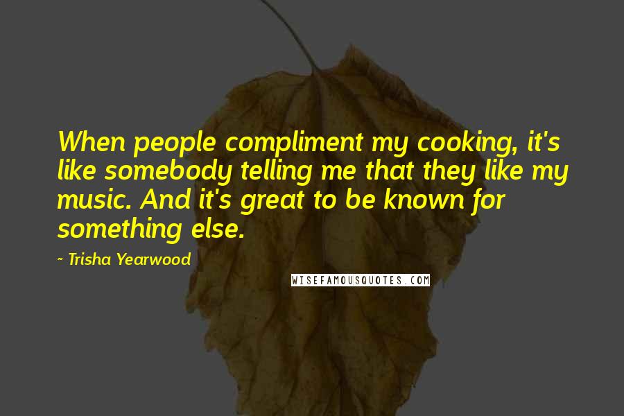 Trisha Yearwood Quotes: When people compliment my cooking, it's like somebody telling me that they like my music. And it's great to be known for something else.