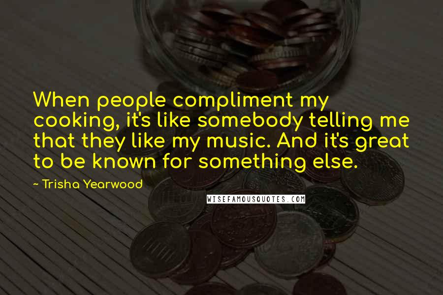 Trisha Yearwood Quotes: When people compliment my cooking, it's like somebody telling me that they like my music. And it's great to be known for something else.