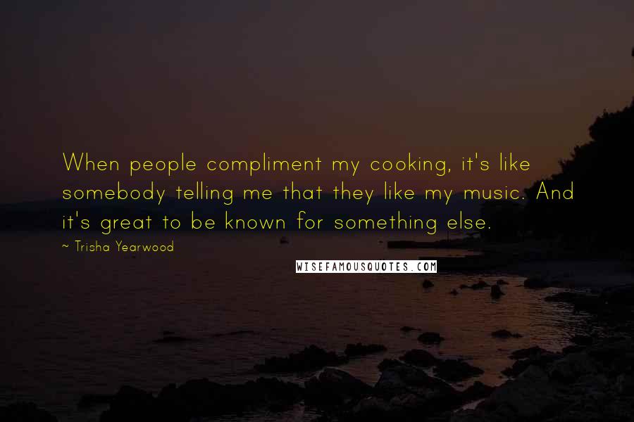 Trisha Yearwood Quotes: When people compliment my cooking, it's like somebody telling me that they like my music. And it's great to be known for something else.