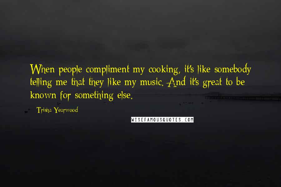 Trisha Yearwood Quotes: When people compliment my cooking, it's like somebody telling me that they like my music. And it's great to be known for something else.