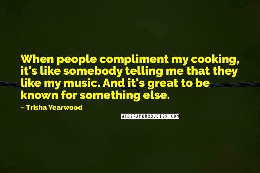 Trisha Yearwood Quotes: When people compliment my cooking, it's like somebody telling me that they like my music. And it's great to be known for something else.