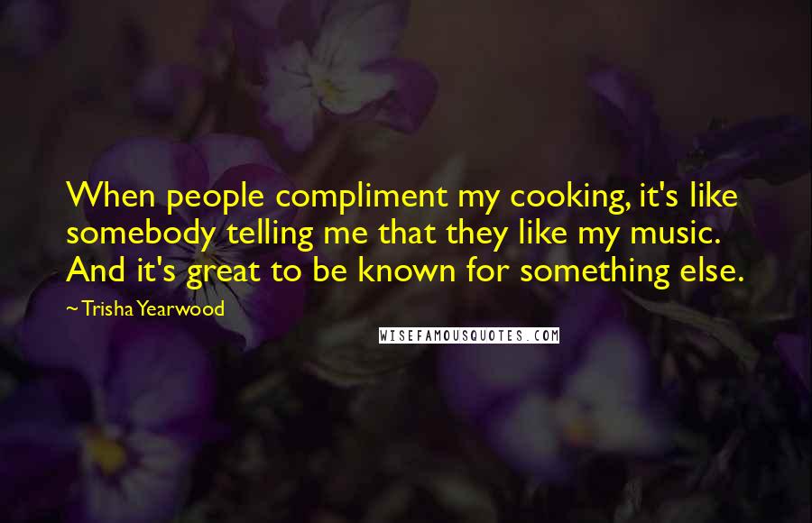 Trisha Yearwood Quotes: When people compliment my cooking, it's like somebody telling me that they like my music. And it's great to be known for something else.