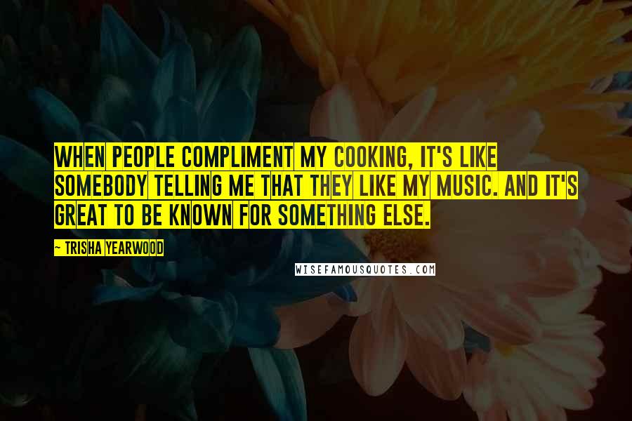 Trisha Yearwood Quotes: When people compliment my cooking, it's like somebody telling me that they like my music. And it's great to be known for something else.