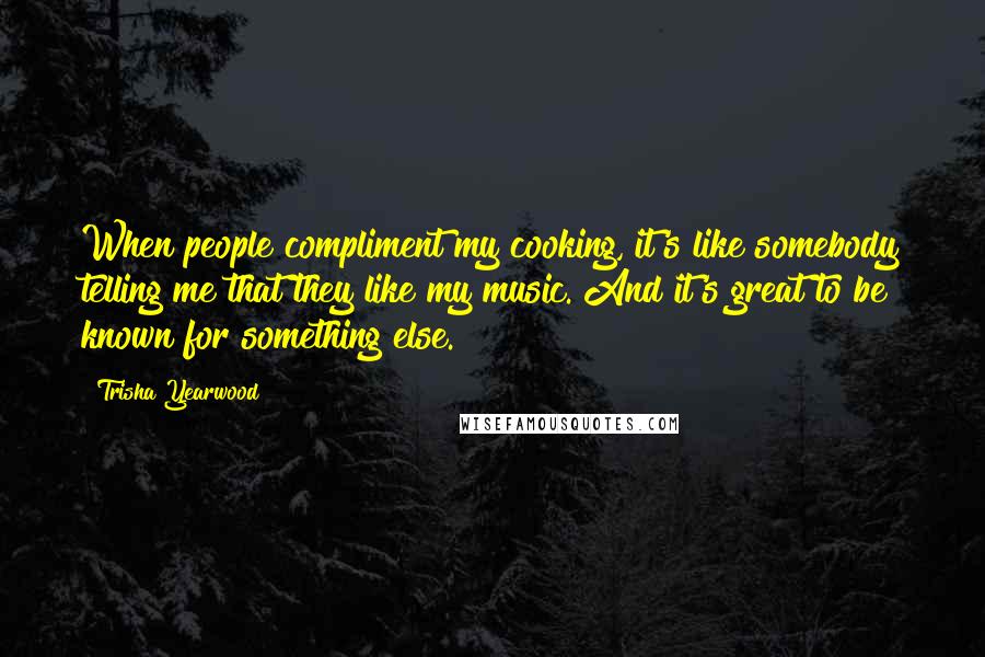 Trisha Yearwood Quotes: When people compliment my cooking, it's like somebody telling me that they like my music. And it's great to be known for something else.
