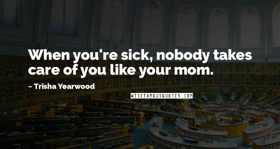 Trisha Yearwood Quotes: When you're sick, nobody takes care of you like your mom.