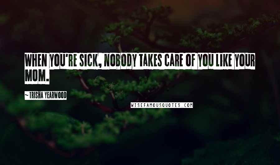 Trisha Yearwood Quotes: When you're sick, nobody takes care of you like your mom.