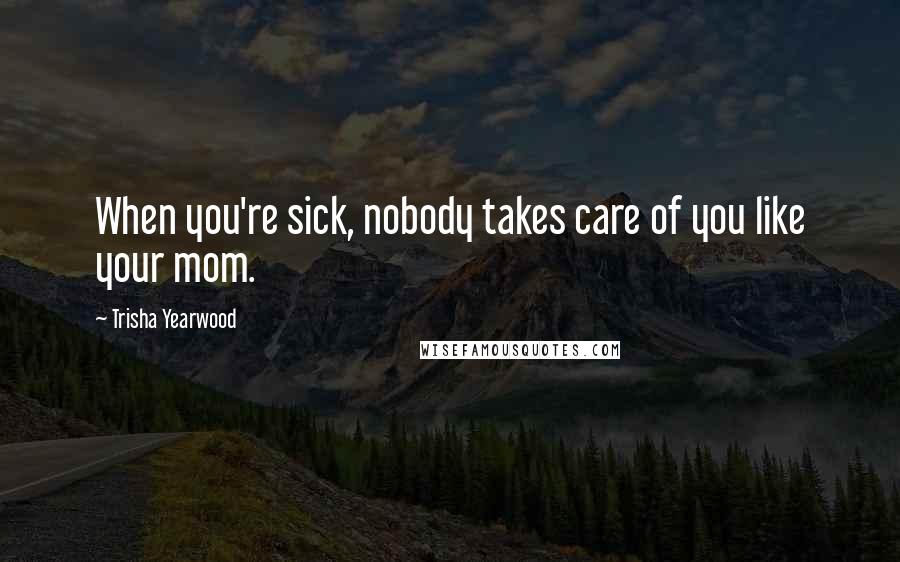 Trisha Yearwood Quotes: When you're sick, nobody takes care of you like your mom.