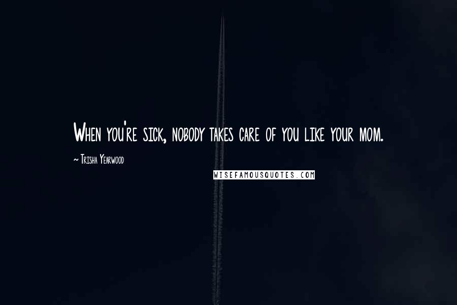 Trisha Yearwood Quotes: When you're sick, nobody takes care of you like your mom.