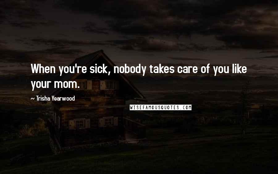 Trisha Yearwood Quotes: When you're sick, nobody takes care of you like your mom.