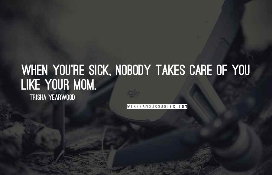 Trisha Yearwood Quotes: When you're sick, nobody takes care of you like your mom.