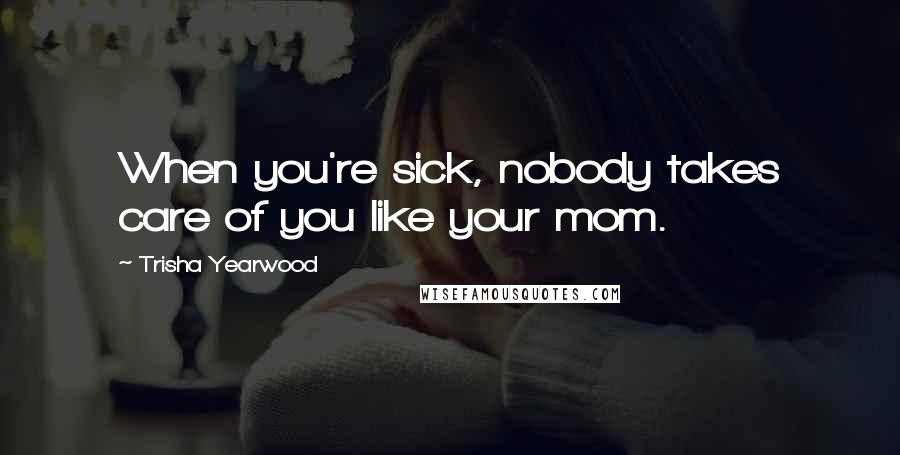 Trisha Yearwood Quotes: When you're sick, nobody takes care of you like your mom.