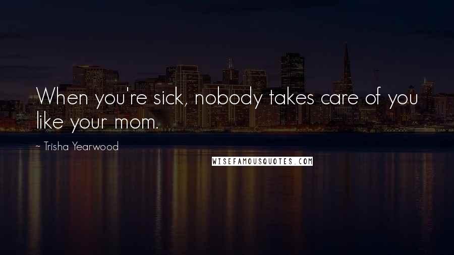 Trisha Yearwood Quotes: When you're sick, nobody takes care of you like your mom.