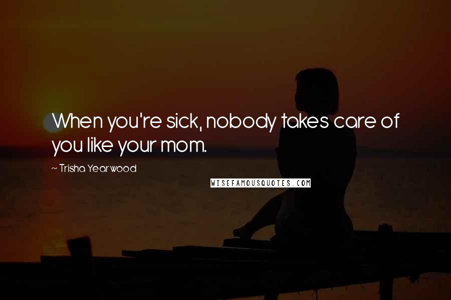 Trisha Yearwood Quotes: When you're sick, nobody takes care of you like your mom.