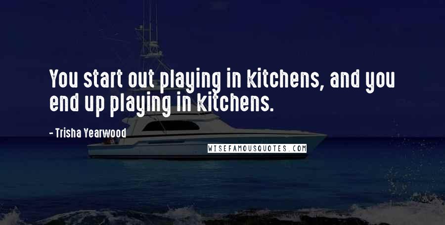 Trisha Yearwood Quotes: You start out playing in kitchens, and you end up playing in kitchens.