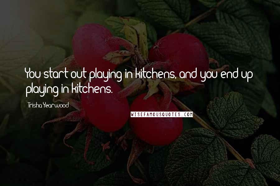 Trisha Yearwood Quotes: You start out playing in kitchens, and you end up playing in kitchens.