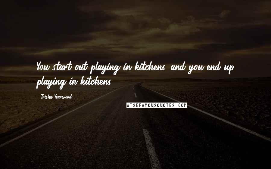 Trisha Yearwood Quotes: You start out playing in kitchens, and you end up playing in kitchens.