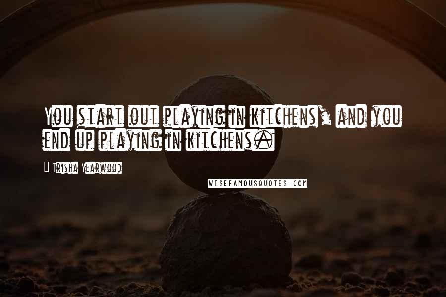 Trisha Yearwood Quotes: You start out playing in kitchens, and you end up playing in kitchens.