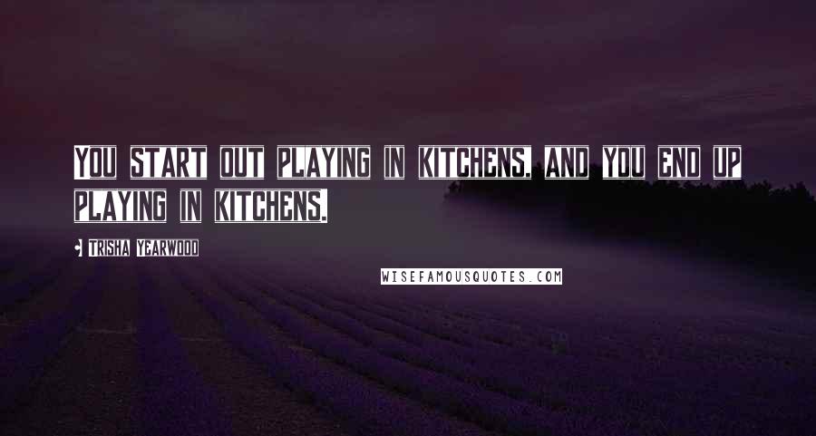 Trisha Yearwood Quotes: You start out playing in kitchens, and you end up playing in kitchens.