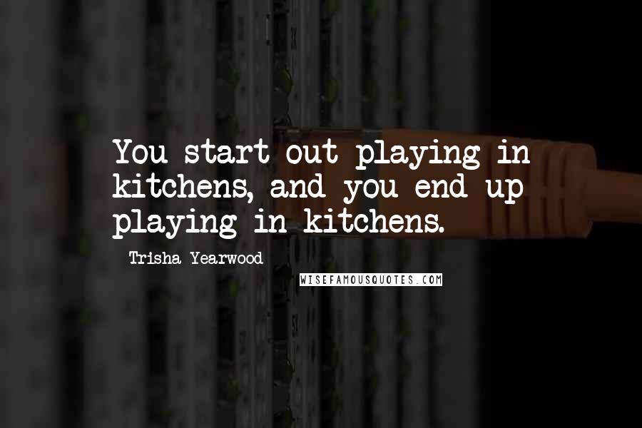 Trisha Yearwood Quotes: You start out playing in kitchens, and you end up playing in kitchens.