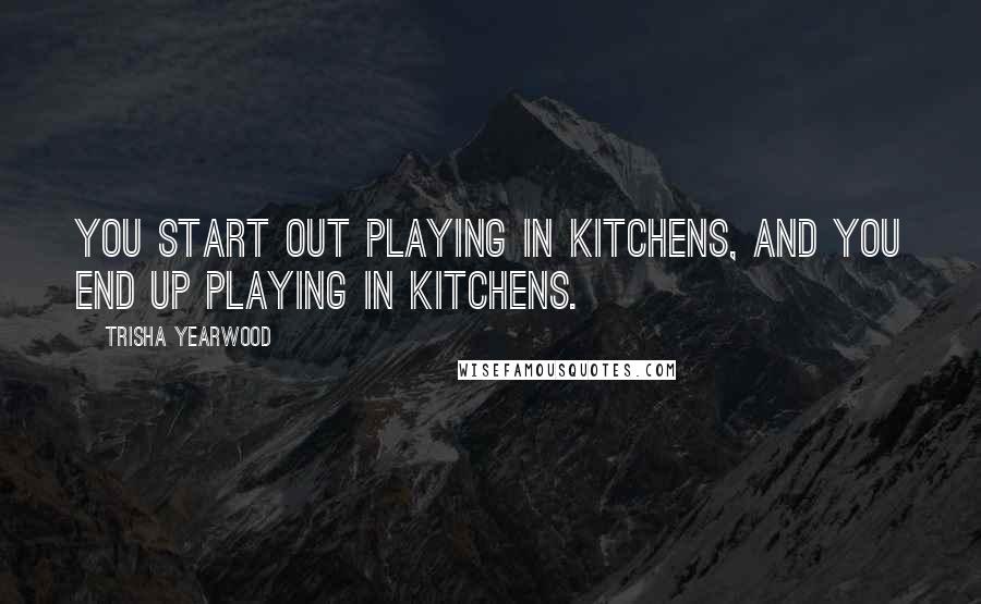 Trisha Yearwood Quotes: You start out playing in kitchens, and you end up playing in kitchens.