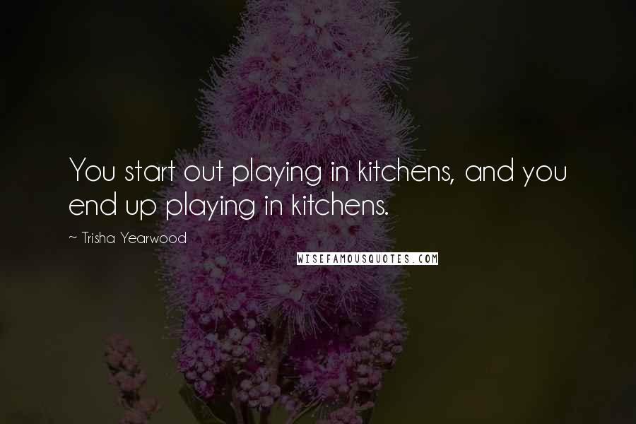 Trisha Yearwood Quotes: You start out playing in kitchens, and you end up playing in kitchens.