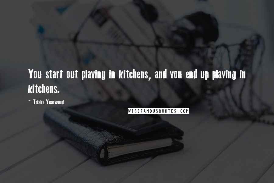 Trisha Yearwood Quotes: You start out playing in kitchens, and you end up playing in kitchens.